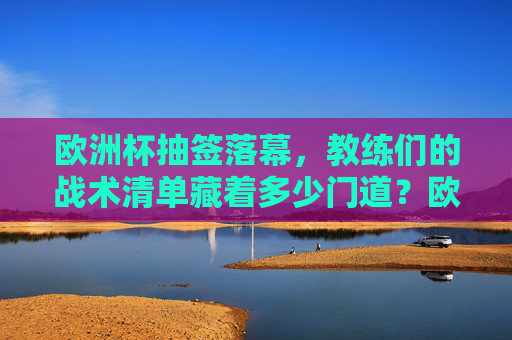 欧洲杯抽签落幕，教练们的战术清单藏着多少门道？欧洲杯抽签落幕，教练战术清单暗藏玄机