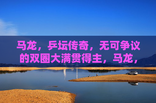 马龙,乒坛传奇,无可争议的双圈大满贯得主,马龙,乒坛双圈大满贯传奇 马龙,乒坛传奇,无可争议的双圈大满贯得主,马龙,乒坛双圈大满贯传奇