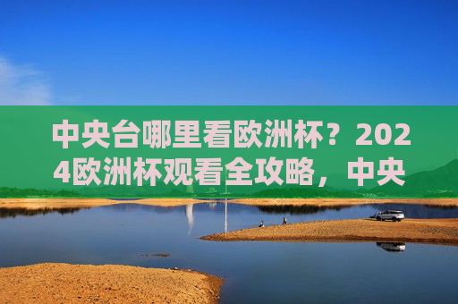 中央台哪里看欧洲杯?2024欧洲杯观看全攻略,中央台2024欧洲杯观看全攻略 中央台哪里看欧洲杯?2024欧洲杯观看全攻略,中央台2024欧洲杯观看全攻略