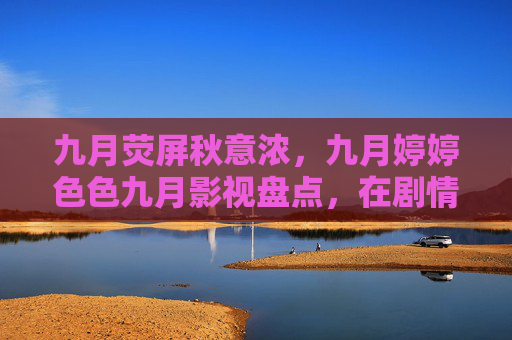 九月荧屏秋意浓，九月婷婷色色九月影视盘点，在剧情与情感中照见生活，九月荧屏秋意浓，剧情与情感中照见生活