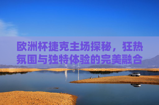 欧洲杯捷克主场探秘,狂热氛围与独特体验的完美融合,欧洲杯捷克主场,狂热氛围与独特体验的完美融合 欧洲杯捷克主场探秘,狂热氛围与独特体验的完美融合,欧洲杯捷克主场,狂热氛围与独特体验的完美融合