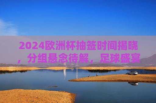 2024欧洲杯抽签时间揭晓,分组悬念待解,足球盛宴即将启幕,2024欧洲杯抽签时间揭晓 分组悬念待解足球盛宴启幕 2024欧洲杯抽签时间揭晓,分组悬念待解,足球盛宴即将启幕,2024欧洲杯抽签时间揭晓 分组悬念待解足球盛宴启幕
