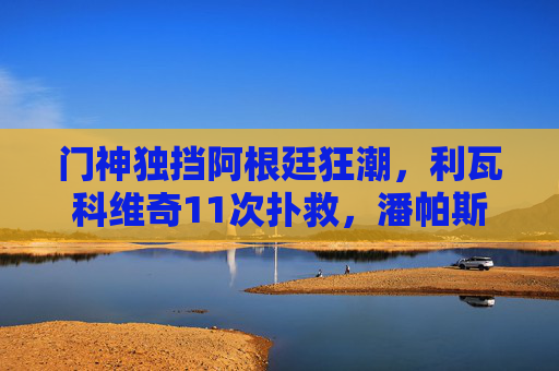 门神独挡阿根廷狂潮,利瓦科维奇11次扑救,潘帕斯雄鹰点球晋级世界杯四强,门神独挡阿根廷狂潮,点球战潘帕斯雄鹰晋级四强 门神独挡阿根廷狂潮,利瓦科维奇11次扑救,潘帕斯雄鹰点球晋级世界杯四强,门神独挡阿根廷狂潮,点球战潘帕斯雄鹰晋级四强