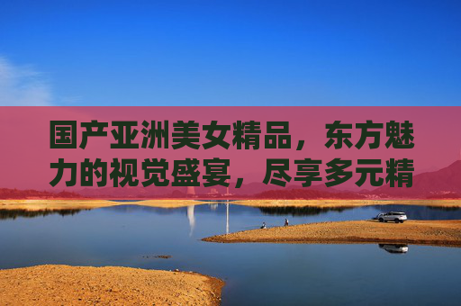 国产亚洲美女精品,东方魅力的视觉盛宴,尽享多元精彩,东方魅力的视觉盛宴,国产亚洲美女精品 国产亚洲美女精品,东方魅力的视觉盛宴,尽享多元精彩,东方魅力的视觉盛宴,国产亚洲美女精品