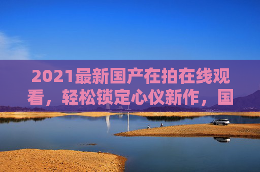 2021最新国产在拍在线观看，轻松锁定心仪新作，国剧新作在线畅享，立即点击开启追剧之旅！2021最新国产在拍国剧 在线畅享追剧新作