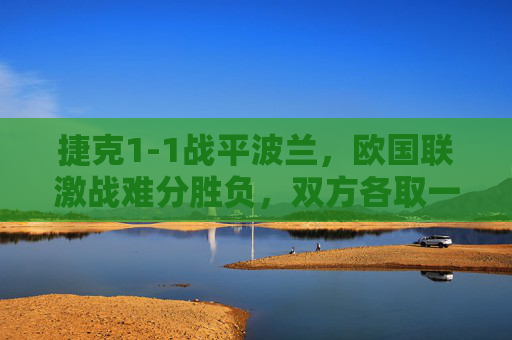 捷克1-1战平波兰，欧国联激战难分胜负，双方各取一分，捷克1-1战平波兰，欧国联激战各取一分