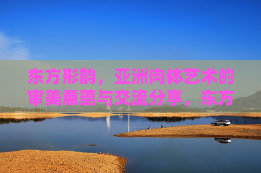 东方形韵,亚洲肉体艺术的审美意蕴与交流分享,东方形韵,亚洲肉体艺术的审美意蕴与交流分享 东方形韵,亚洲肉体艺术的审美意蕴与交流分享,东方形韵,亚洲肉体艺术的审美意蕴与交流分享