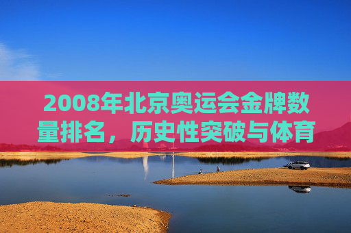 2008年北京奥运会金牌数量排名，历史性突破与体育强国的荣耀时刻，2008北京奥运会，金牌数量创历史，铸就体育强国荣耀