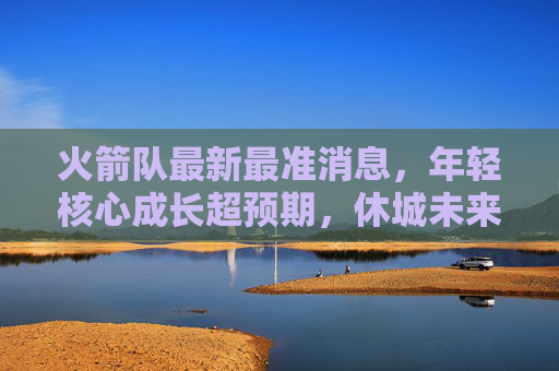 火箭队最新最准消息，年轻核心成长超预期，休城未来蓝图已清晰，火箭队年轻核心成长超预期 未来蓝图已清晰