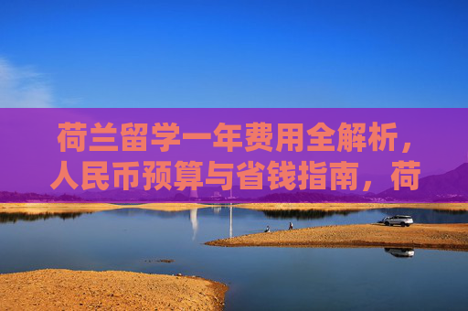 荷兰留学一年费用全解析，人民币预算与省钱指南，荷兰留学一年费用人民币预算与省钱指南