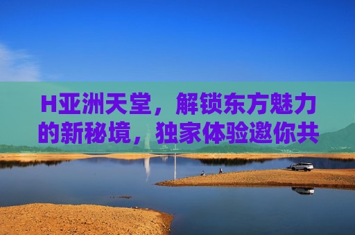 H亚洲天堂,解锁东方魅力的新秘境,独家体验邀你共赴,H亚洲天堂,解锁东方魅力的新秘境 H亚洲天堂,解锁东方魅力的新秘境,独家体验邀你共赴,H亚洲天堂,解锁东方魅力的新秘境