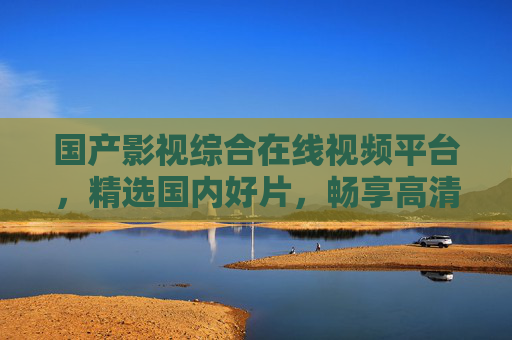 国产影视综合在线视频平台,精选国内好片,畅享高清视听盛宴 国产影视综合在线视频平台,精选国内好片,畅享高清视听盛宴