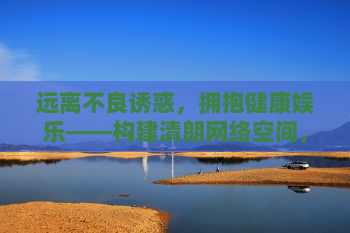 远离不良诱惑，拥抱健康娱乐——构建清朗网络空间，清朗网络，远离诱惑，拥抱健康