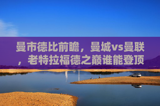 曼市德比前瞻，曼城vs曼联，老特拉福德之巅谁能登顶？老特拉福德之巅，曼市德比，谁能登顶？