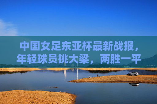 中国女足东亚杯最新战报，年轻球员挑大梁，两胜一平收官展现成长韧性，中国女足东亚杯两胜一平收官 年轻球员挑大梁展成长韧性