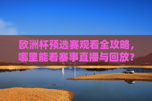 欧洲杯预选赛观看全攻略，哪里能看赛事直播与回放？欧洲杯预选赛观看全攻略，直播回放看这里