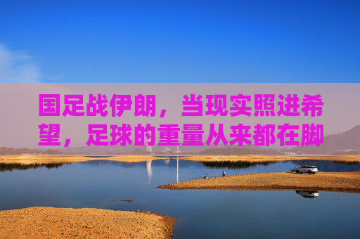 国足战伊朗，当现实照进希望，足球的重量从来都在脚下，国足战伊朗，现实照进希望，足球重量在脚下