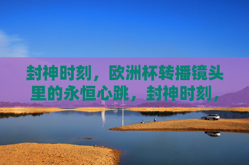封神时刻,欧洲杯转播镜头里的永恒心跳,封神时刻,欧洲杯镜头里的永恒心跳 封神时刻,欧洲杯转播镜头里的永恒心跳,封神时刻,欧洲杯镜头里的永恒心跳