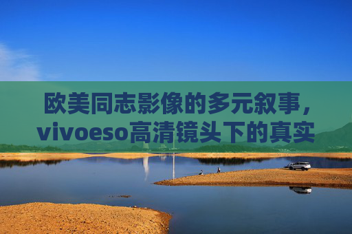 欧美同志影像的多元叙事,vivoeso高清镜头下的真实与力量,欧美同志影像多元叙事,vivoeso高清镜头的真实力量 欧美同志影像的多元叙事,vivoeso高清镜头下的真实与力量,欧美同志影像多元叙事,vivoeso高清镜头的真实力量