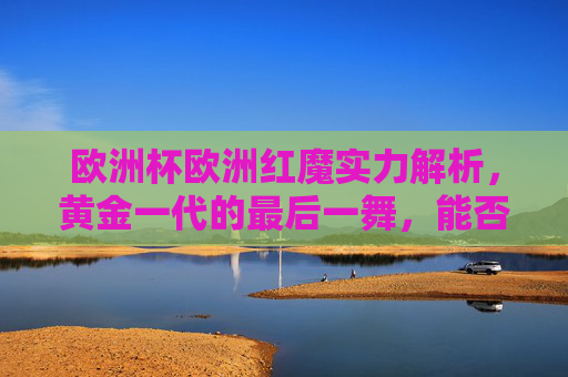 欧洲杯欧洲红魔实力解析,黄金一代的最后一舞,能否圆梦?欧洲红魔黄金一代最后一舞,欧洲杯圆梦? 欧洲杯欧洲红魔实力解析,黄金一代的最后一舞,能否圆梦?欧洲红魔黄金一代最后一舞,欧洲杯圆梦?