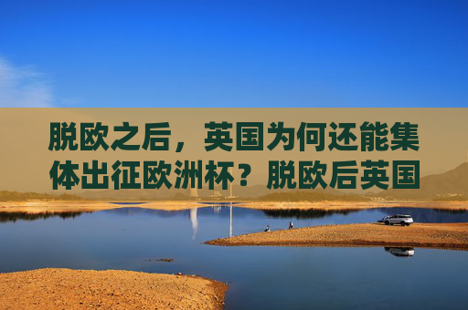 脱欧之后,英国为何还能集体出征欧洲杯?脱欧后英国为何能集体出征欧洲杯? 脱欧之后,英国为何还能集体出征欧洲杯?脱欧后英国为何能集体出征欧洲杯?