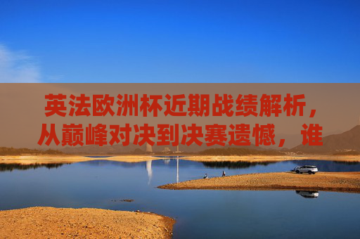 英法欧洲杯近期战绩解析，从巅峰对决到决赛遗憾，谁更胜一筹？英法欧洲杯巅峰对决与决赛遗憾，近期战绩解析谁更胜一筹？