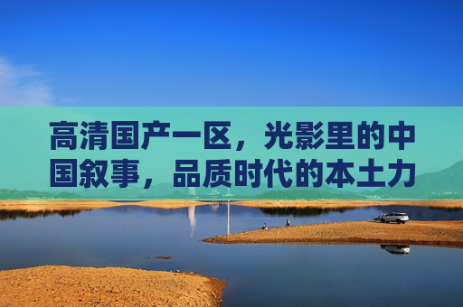 高清国产一区,光影里的中国叙事,品质时代的本土力量,光影叙事,品质时代的中国本土力量 高清国产一区,光影里的中国叙事,品质时代的本土力量,光影叙事,品质时代的中国本土力量