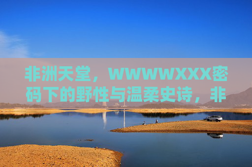 非洲天堂,WWWWXXX密码下的野性与温柔史诗,非洲天堂,密码下的野性与温柔史诗 非洲天堂,WWWWXXX密码下的野性与温柔史诗,非洲天堂,密码下的野性与温柔史诗