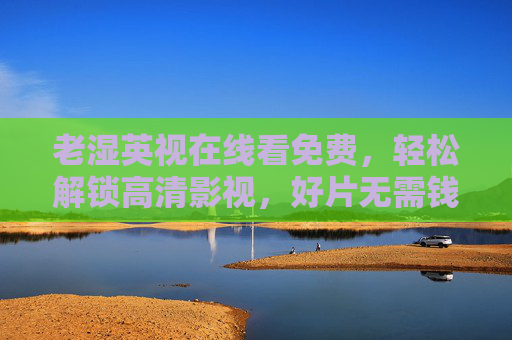 老湿英视在线看免费,轻松解锁高清影视,好片无需钱规则!老湿英视,免费在线看高清好片,轻松解锁无需钱 老湿英视在线看免费,轻松解锁高清影视,好片无需钱规则!老湿英视,免费在线看高清好片,轻松解锁无需钱