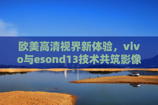欧美高清视界新体验,vivo与esond13技术共筑影像新高度,vivo与esond13技术共筑欧美高清影像新高度 欧美高清视界新体验,vivo与esond13技术共筑影像新高度,vivo与esond13技术共筑欧美高清影像新高度