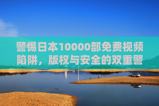 警惕日本10000部免费视频陷阱，版权与安全的双重警示