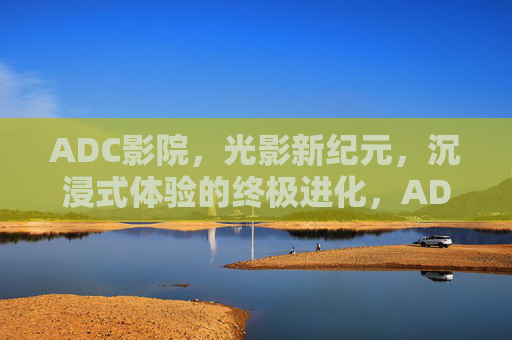 ADC影院,光影新纪元,沉浸式体验的终极进化,ADC影院,光影新纪元,沉浸式终极进化 ADC影院,光影新纪元,沉浸式体验的终极进化,ADC影院,光影新纪元,沉浸式终极进化