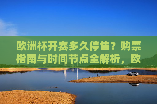 欧洲杯开赛多久停售?购票指南与时间节点全解析,欧洲杯购票停售时间指南,开赛多久截止及时间节点全解析 欧洲杯开赛多久停售?购票指南与时间节点全解析,欧洲杯购票停售时间指南,开赛多久截止及时间节点全解析
