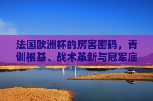 法国欧洲杯的厉害密码,青训根基、战术革新与冠军底蕴,法国欧洲杯的厉害密码,青训根基、战术革新与冠军底蕴 法国欧洲杯的厉害密码,青训根基、战术革新与冠军底蕴,法国欧洲杯的厉害密码,青训根基、战术革新与冠军底蕴