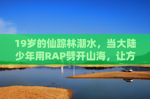 19岁的仙踪林潮水,当大陆少年用RAP劈开山海,让方言韵脚长出翅膀,少年RAP劈山海,方言韵脚振翅飞 19岁的仙踪林潮水,当大陆少年用RAP劈开山海,让方言韵脚长出翅膀,少年RAP劈山海,方言韵脚振翅飞