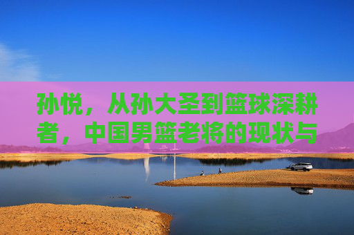 孙悦，从孙大圣到篮球深耕者，中国男篮老将的现状与沉淀