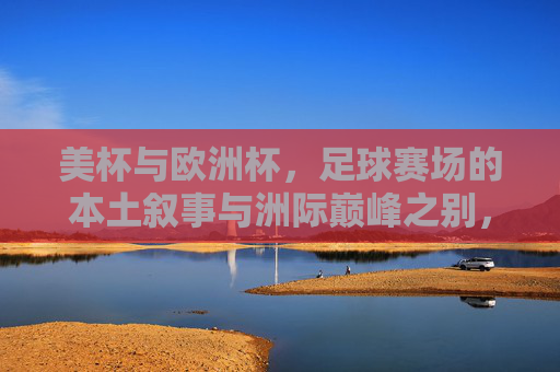 美杯与欧洲杯,足球赛场的本土叙事与洲际巅峰之别,美杯本土叙事与欧洲杯洲际巅峰之别 美杯与欧洲杯,足球赛场的本土叙事与洲际巅峰之别,美杯本土叙事与欧洲杯洲际巅峰之别