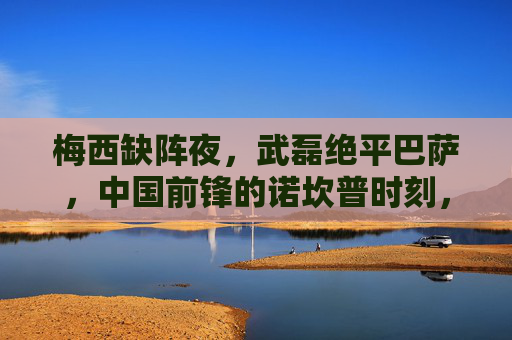 梅西缺阵夜，武磊绝平巴萨，中国前锋的诺坎普时刻，梅西缺阵夜，武磊诺坎普绝平巴萨，中国前锋的诺坎普时刻