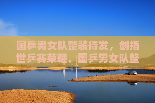 国乒男女队整装待发,剑指世乒赛荣耀,国乒男女队整装待发 剑指世乒赛荣耀 国乒男女队整装待发,剑指世乒赛荣耀,国乒男女队整装待发 剑指世乒赛荣耀