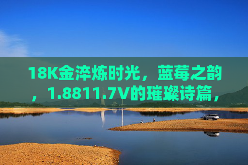 18K金淬炼时光,蓝莓之韵,1.8811.7V的璀璨诗篇,18K金淬炼时光,蓝莓之韵的璀璨诗篇 18K金淬炼时光,蓝莓之韵,1.8811.7V的璀璨诗篇,18K金淬炼时光,蓝莓之韵的璀璨诗篇