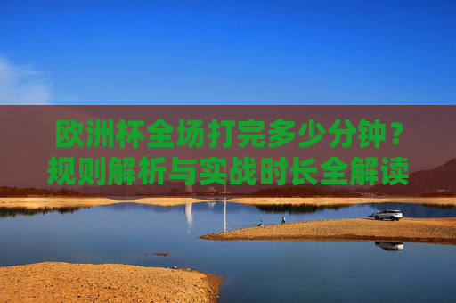欧洲杯全场打完多少分钟？规则解析与实战时长全解读，欧洲杯全场时长，规则解析与实战全解读