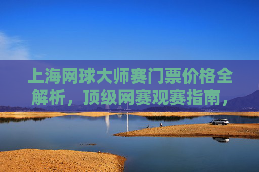 上海网球大师赛门票价格全解析,顶级网赛观赛指南,上海网球大师赛门票价格全解析与观赛指南 上海网球大师赛门票价格全解析,顶级网赛观赛指南,上海网球大师赛门票价格全解析与观赛指南