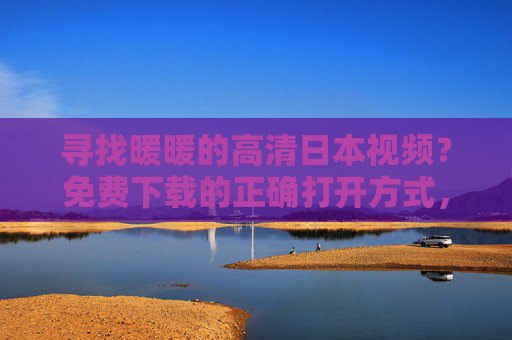 寻找暖暖的高清日本视频?免费下载的正确打开方式,暖暖高清日本视频免费下载方法 寻找暖暖的高清日本视频?免费下载的正确打开方式,暖暖高清日本视频免费下载方法