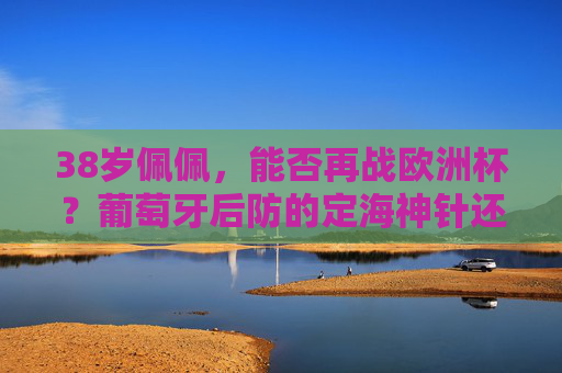 38岁佩佩,能否再战欧洲杯?葡萄牙后防的定海神针还能撑多久?38岁佩佩,葡萄牙后防定海神针,再战欧洲杯还能撑多久? 38岁佩佩,能否再战欧洲杯?葡萄牙后防的定海神针还能撑多久?38岁佩佩,葡萄牙后防定海神针,再战欧洲杯还能撑多久?