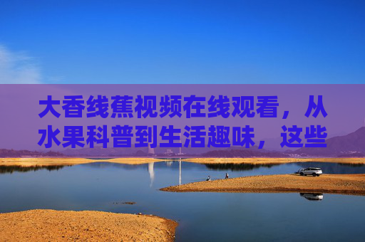 大香线蕉视频在线观看,从水果科普到生活趣味,这些内容值得关注!大香线蕉视频,从水果科普到生活趣味,值得关注! 大香线蕉视频在线观看,从水果科普到生活趣味,这些内容值得关注!大香线蕉视频,从水果科普到生活趣味,值得关注!