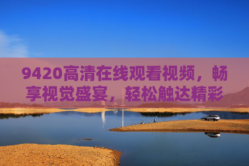 9420高清在线观看视频,畅享视觉盛宴,轻松触达精彩内容,9420高清在线观看,畅享视觉盛宴 9420高清在线观看视频,畅享视觉盛宴,轻松触达精彩内容,9420高清在线观看,畅享视觉盛宴