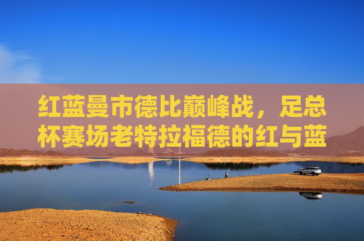 红蓝曼市德比巅峰战,足总杯赛场老特拉福德的红与蓝,谁将书写新传奇?红蓝曼市德比巅峰战,足总杯老特拉福德新传奇谁属? 红蓝曼市德比巅峰战,足总杯赛场老特拉福德的红与蓝,谁将书写新传奇?红蓝曼市德比巅峰战,足总杯老特拉福德新传奇谁属?