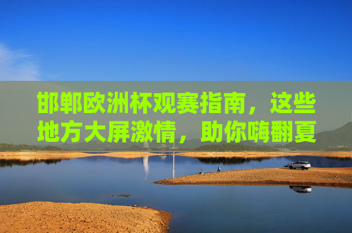 邯郸欧洲杯观赛指南，这些地方大屏激情，助你嗨翻夏日！邯郸欧洲杯观赛指南，大屏激情助你嗨翻夏日