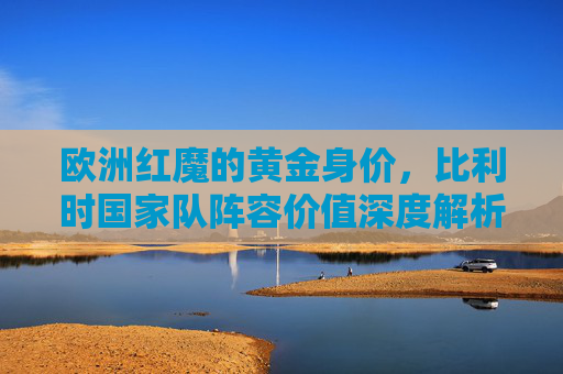 欧洲红魔的黄金身价,比利时国家队阵容价值深度解析,欧洲红魔黄金身价,比利时国家队阵容价值深度解析 欧洲红魔的黄金身价,比利时国家队阵容价值深度解析,欧洲红魔黄金身价,比利时国家队阵容价值深度解析