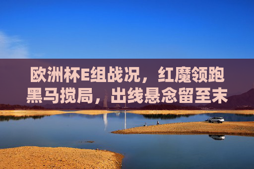 欧洲杯E组战况，红魔领跑黑马搅局，出线悬念留至末轮，欧洲杯E组，红魔领跑黑马搅局，出线悬念留至末轮